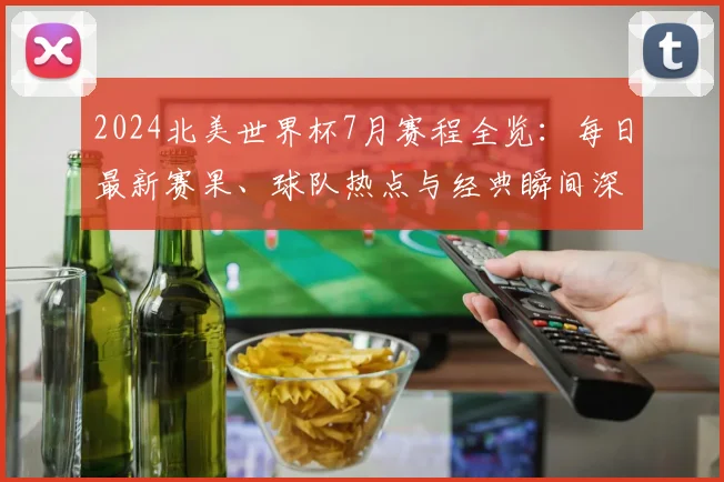 2024北美世界杯7月赛程全览：每日最新赛果、球队热点与经典瞬间深度解析