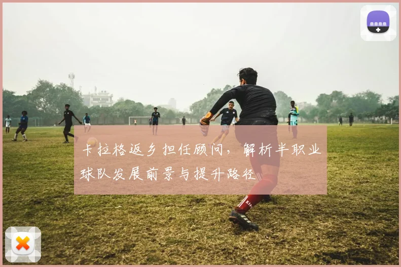 卡拉格返乡担任顾问，解析半职业球队发展前景与提升路径