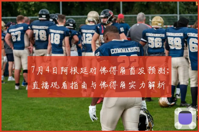 7月4日阿根廷对佛得角首发预测：直播观看指南与佛得角实力解析