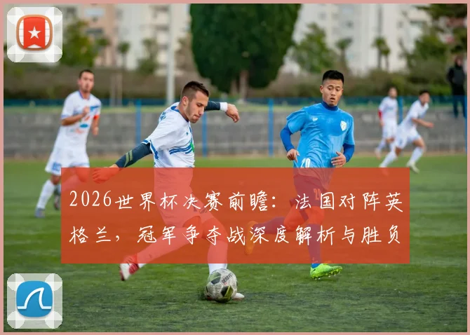 2026世界杯决赛前瞻：法国对阵英格兰，冠军争夺战深度解析与胜负预测