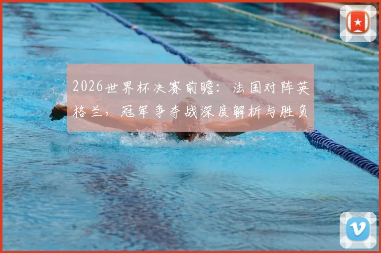2026世界杯决赛前瞻：法国对阵英格兰，冠军争夺战深度解析与胜负预测