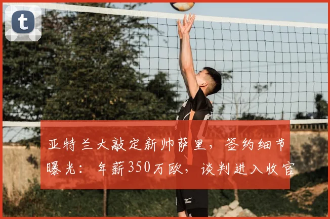亚特兰大敲定新帅萨里，签约细节曝光：年薪350万欧，谈判进入收官阶段