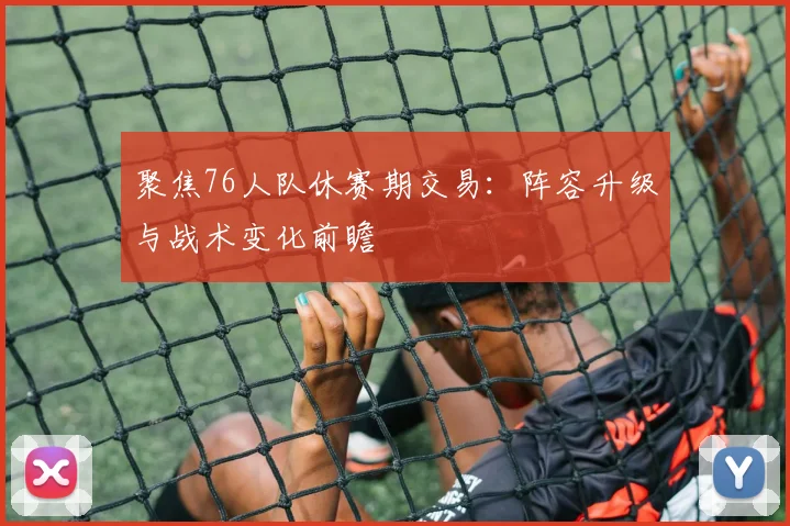 聚焦76人队休赛期交易：阵容升级与战术变化前瞻