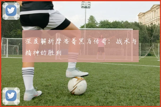 深度解析摩洛哥黑马传奇：战术与精神的胜利