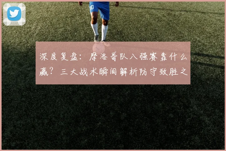 深度复盘：摩洛哥队八强赛靠什么赢？三大战术瞬间解析防守致胜之道