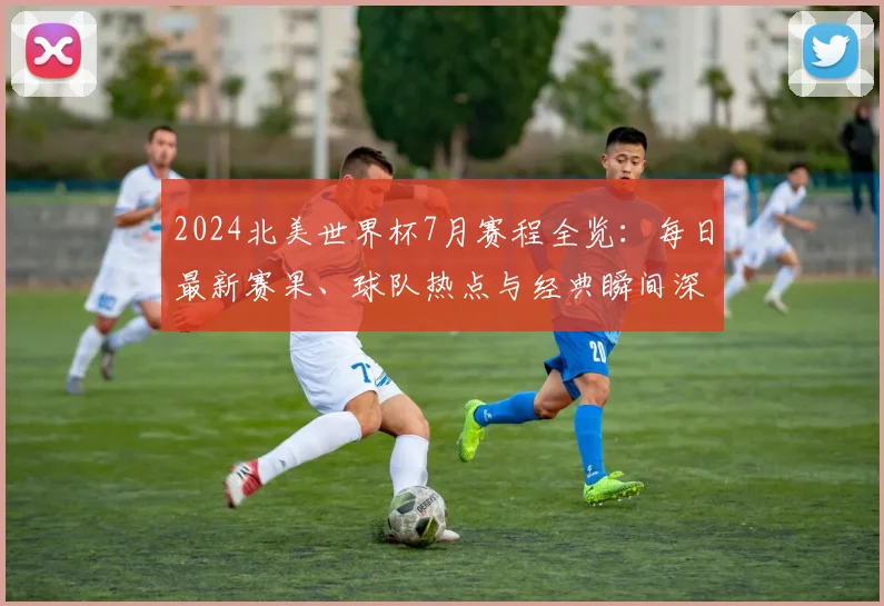 2024北美世界杯7月赛程全览：每日最新赛果、球队热点与经典瞬间深度解析
