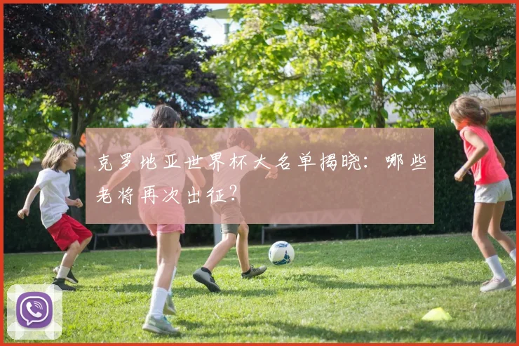 克罗地亚世界杯大名单揭晓:哪些老将再次出征?